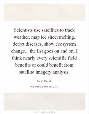 Scientists use satellites to track weather, map ice sheet melting, detect diseases, show ecosystem change... the list goes on and on. I think nearly every scientific field benefits or could benefit from satellite imagery analysis Picture Quote #1