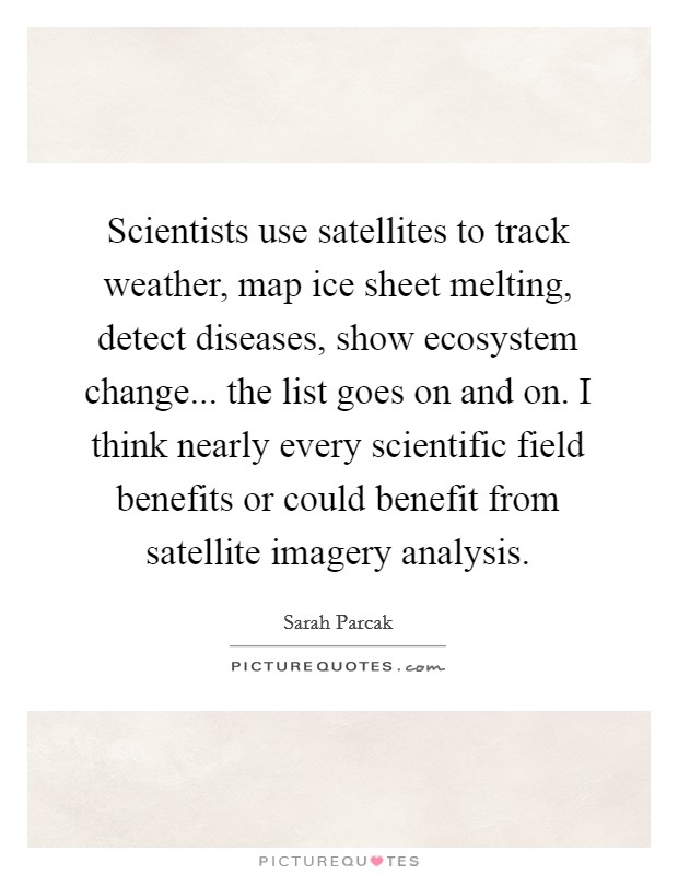Scientists use satellites to track weather, map ice sheet melting, detect diseases, show ecosystem change... the list goes on and on. I think nearly every scientific field benefits or could benefit from satellite imagery analysis. Picture Quote #1