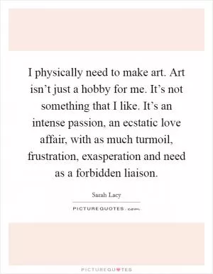 I physically need to make art. Art isn’t just a hobby for me. It’s not something that I like. It’s an intense passion, an ecstatic love affair, with as much turmoil, frustration, exasperation and need as a forbidden liaison Picture Quote #1