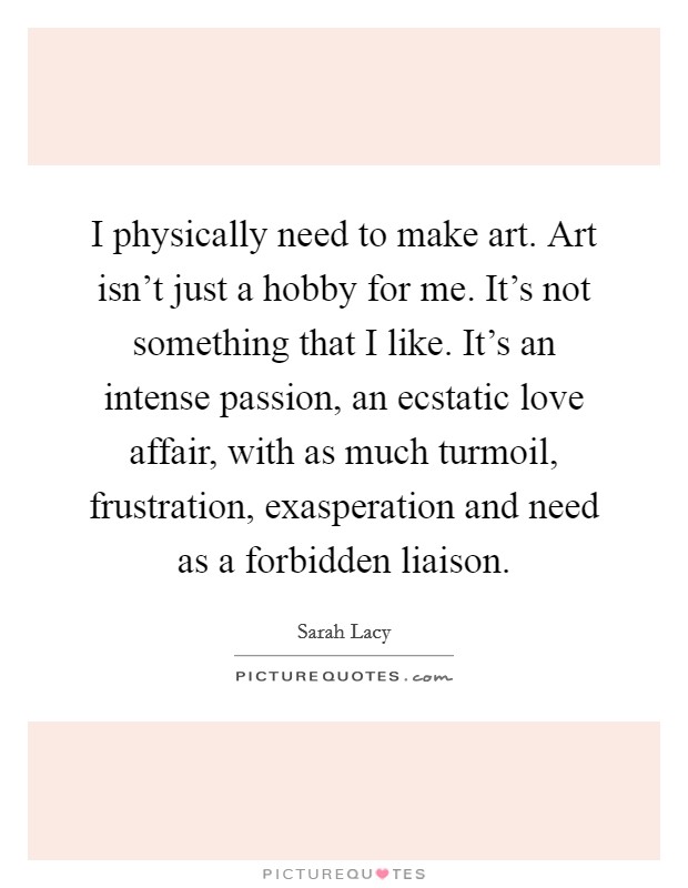 I physically need to make art. Art isn't just a hobby for me. It's not something that I like. It's an intense passion, an ecstatic love affair, with as much turmoil, frustration, exasperation and need as a forbidden liaison. Picture Quote #1