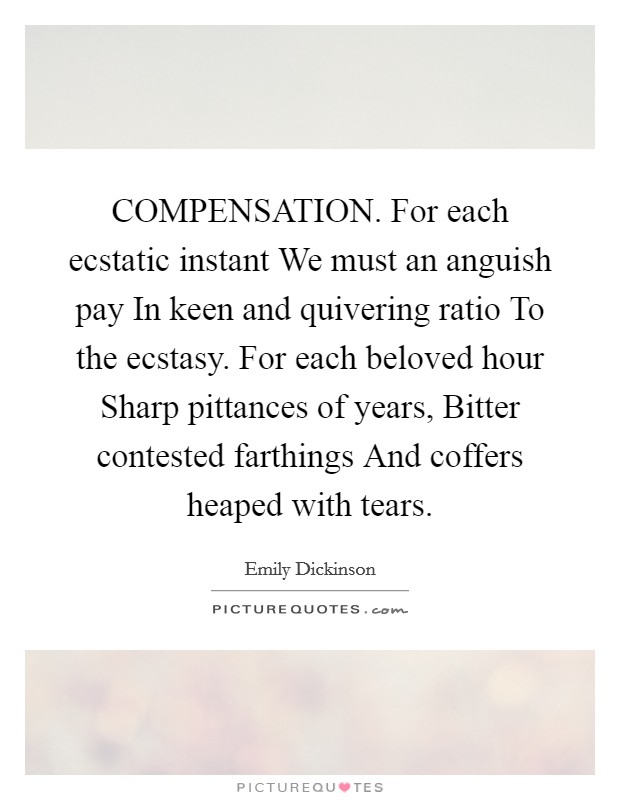 COMPENSATION. For each ecstatic instant We must an anguish pay In keen and quivering ratio To the ecstasy. For each beloved hour Sharp pittances of years, Bitter contested farthings And coffers heaped with tears. Picture Quote #1