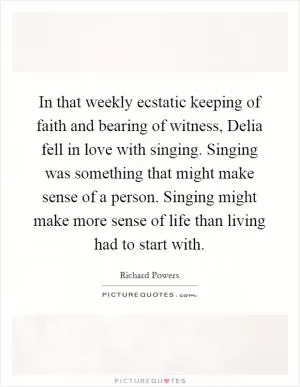 In that weekly ecstatic keeping of faith and bearing of witness, Delia fell in love with singing. Singing was something that might make sense of a person. Singing might make more sense of life than living had to start with Picture Quote #1