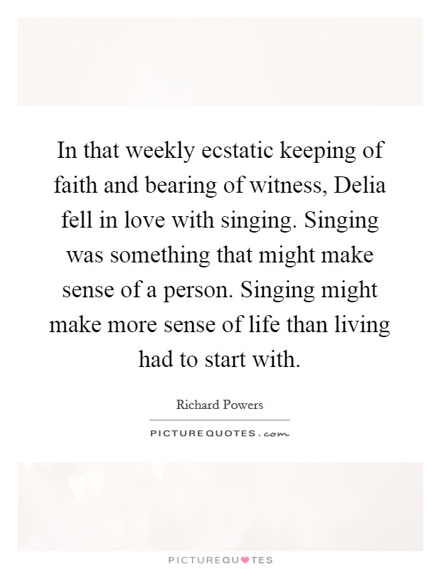 In that weekly ecstatic keeping of faith and bearing of witness, Delia fell in love with singing. Singing was something that might make sense of a person. Singing might make more sense of life than living had to start with. Picture Quote #1
