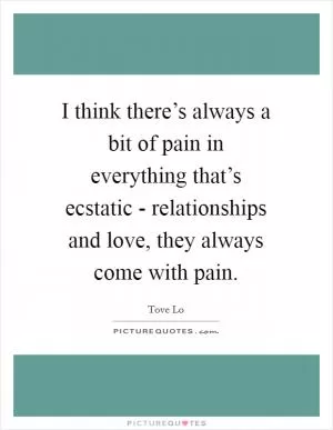 I think there’s always a bit of pain in everything that’s ecstatic - relationships and love, they always come with pain Picture Quote #1