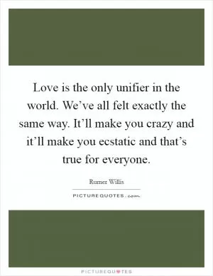 Love is the only unifier in the world. We’ve all felt exactly the same way. It’ll make you crazy and it’ll make you ecstatic and that’s true for everyone Picture Quote #1
