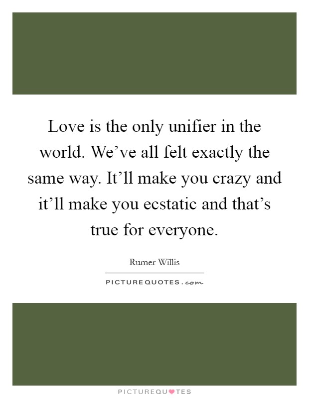 Love is the only unifier in the world. We've all felt exactly the same way. It'll make you crazy and it'll make you ecstatic and that's true for everyone. Picture Quote #1