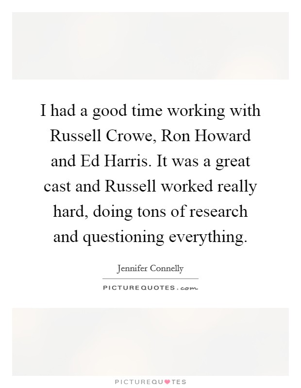 I had a good time working with Russell Crowe, Ron Howard and Ed Harris. It was a great cast and Russell worked really hard, doing tons of research and questioning everything. Picture Quote #1