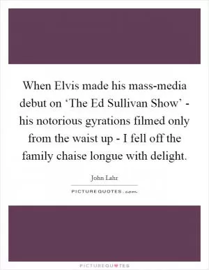 When Elvis made his mass-media debut on ‘The Ed Sullivan Show’ - his notorious gyrations filmed only from the waist up - I fell off the family chaise longue with delight Picture Quote #1
