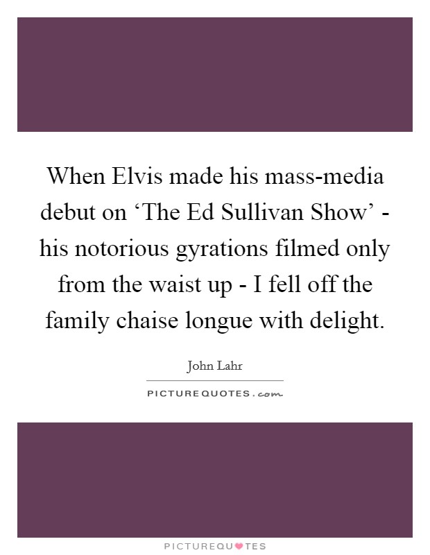 When Elvis made his mass-media debut on ‘The Ed Sullivan Show' - his notorious gyrations filmed only from the waist up - I fell off the family chaise longue with delight. Picture Quote #1