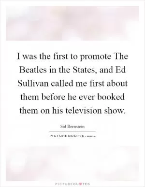 I was the first to promote The Beatles in the States, and Ed Sullivan called me first about them before he ever booked them on his television show Picture Quote #1