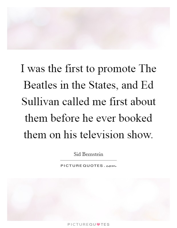 I was the first to promote The Beatles in the States, and Ed Sullivan called me first about them before he ever booked them on his television show. Picture Quote #1