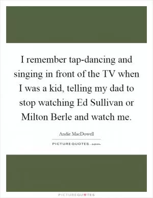 I remember tap-dancing and singing in front of the TV when I was a kid, telling my dad to stop watching Ed Sullivan or Milton Berle and watch me Picture Quote #1