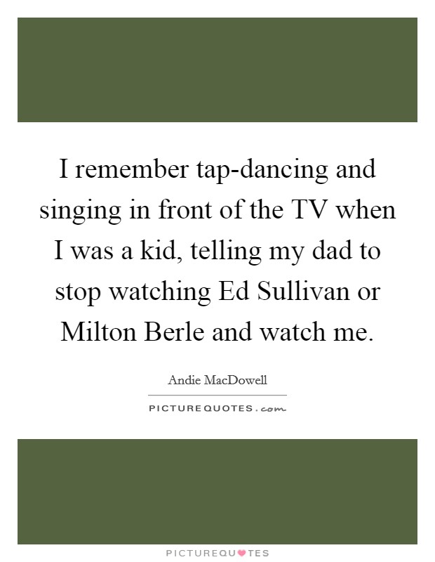 I remember tap-dancing and singing in front of the TV when I was a kid, telling my dad to stop watching Ed Sullivan or Milton Berle and watch me. Picture Quote #1