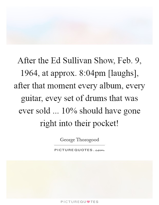 After the Ed Sullivan Show, Feb. 9, 1964, at approx. 8:04pm [laughs], after that moment every album, every guitar, evey set of drums that was ever sold ... 10% should have gone right into their pocket! Picture Quote #1