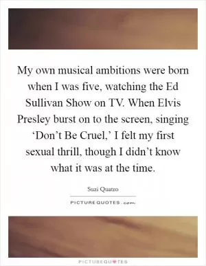 My own musical ambitions were born when I was five, watching the Ed Sullivan Show on TV. When Elvis Presley burst on to the screen, singing ‘Don’t Be Cruel,’ I felt my first sexual thrill, though I didn’t know what it was at the time Picture Quote #1