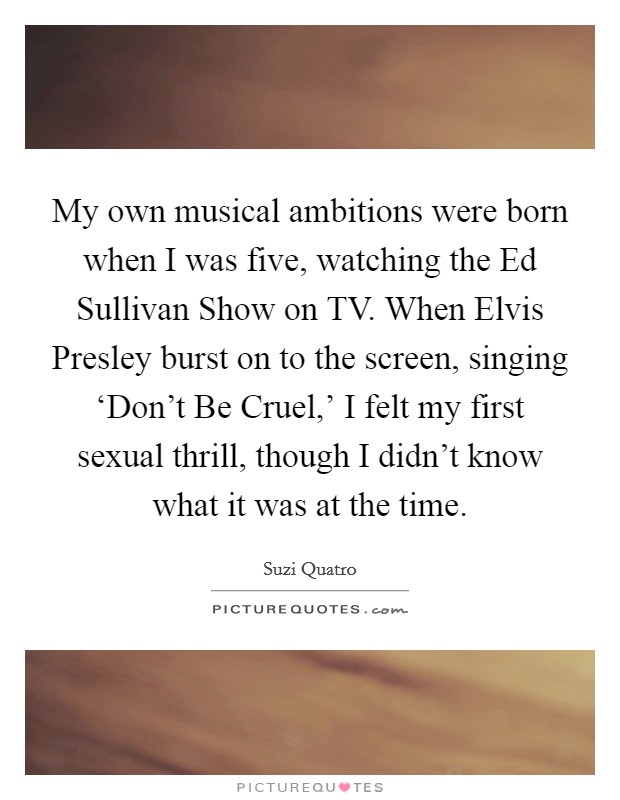 My own musical ambitions were born when I was five, watching the Ed Sullivan Show on TV. When Elvis Presley burst on to the screen, singing ‘Don't Be Cruel,' I felt my first sexual thrill, though I didn't know what it was at the time. Picture Quote #1