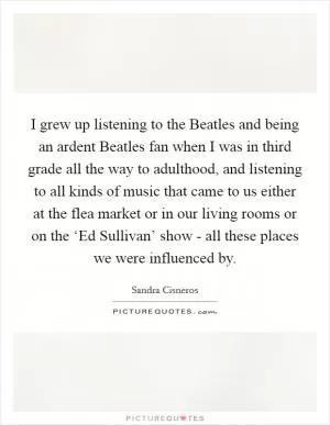 I grew up listening to the Beatles and being an ardent Beatles fan when I was in third grade all the way to adulthood, and listening to all kinds of music that came to us either at the flea market or in our living rooms or on the ‘Ed Sullivan’ show - all these places we were influenced by Picture Quote #1