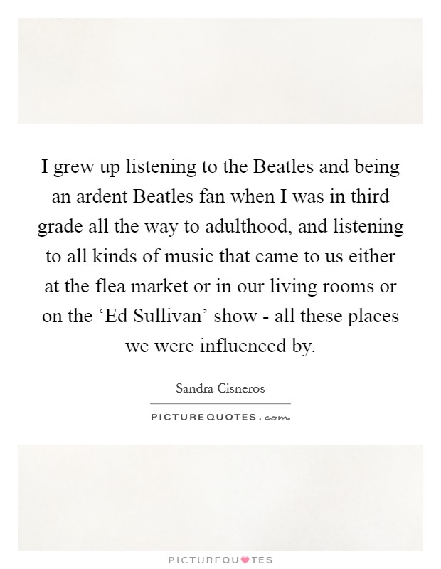 I grew up listening to the Beatles and being an ardent Beatles fan when I was in third grade all the way to adulthood, and listening to all kinds of music that came to us either at the flea market or in our living rooms or on the ‘Ed Sullivan' show - all these places we were influenced by. Picture Quote #1