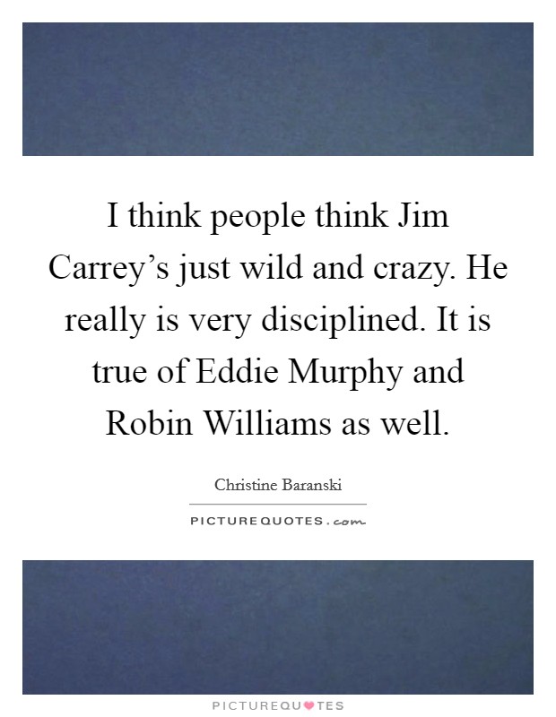 I think people think Jim Carrey's just wild and crazy. He really is very disciplined. It is true of Eddie Murphy and Robin Williams as well. Picture Quote #1