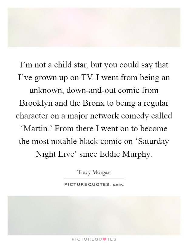 I'm not a child star, but you could say that I've grown up on TV. I went from being an unknown, down-and-out comic from Brooklyn and the Bronx to being a regular character on a major network comedy called ‘Martin.' From there I went on to become the most notable black comic on ‘Saturday Night Live' since Eddie Murphy. Picture Quote #1