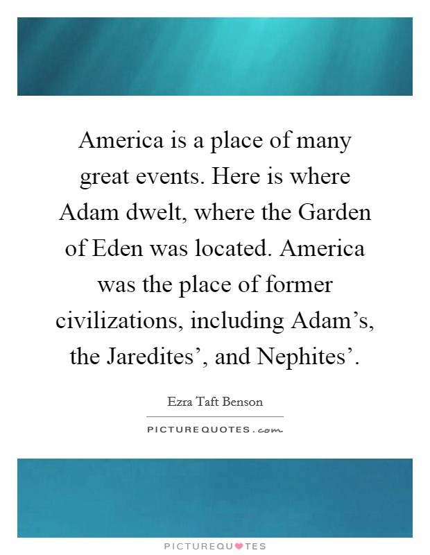 America is a place of many great events. Here is where Adam dwelt, where the Garden of Eden was located. America was the place of former civilizations, including Adam's, the Jaredites', and Nephites'. Picture Quote #1