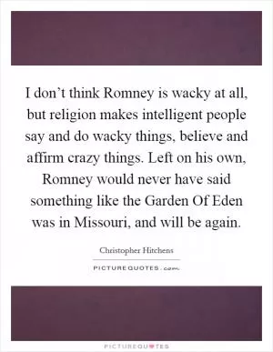 I don’t think Romney is wacky at all, but religion makes intelligent people say and do wacky things, believe and affirm crazy things. Left on his own, Romney would never have said something like the Garden Of Eden was in Missouri, and will be again Picture Quote #1