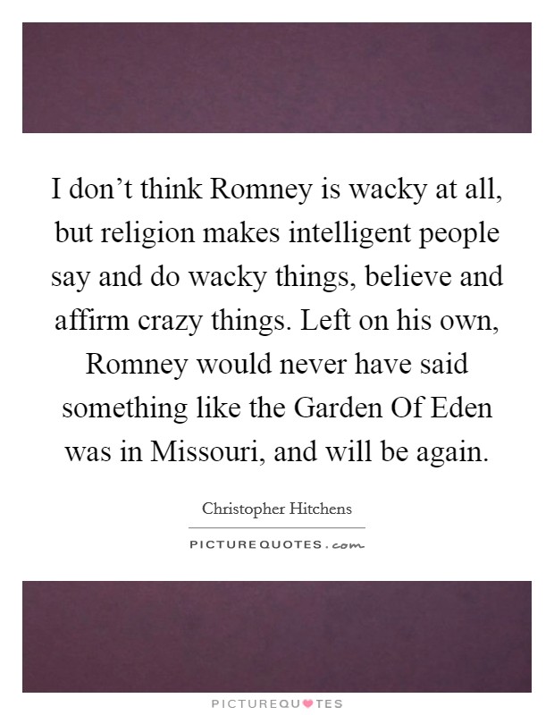 I don't think Romney is wacky at all, but religion makes intelligent people say and do wacky things, believe and affirm crazy things. Left on his own, Romney would never have said something like the Garden Of Eden was in Missouri, and will be again. Picture Quote #1