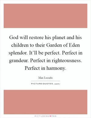 God will restore his planet and his children to their Garden of Eden splendor. It’ll be perfect. Perfect in grandeur. Perfect in righteousness. Perfect in harmony Picture Quote #1