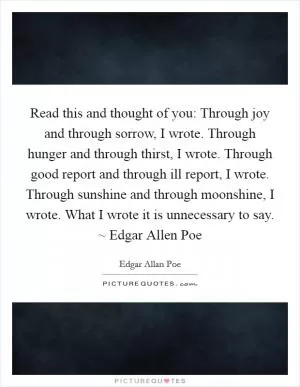 Read this and thought of you: Through joy and through sorrow, I wrote. Through hunger and through thirst, I wrote. Through good report and through ill report, I wrote. Through sunshine and through moonshine, I wrote. What I wrote it is unnecessary to say. ~ Edgar Allen Poe Picture Quote #1