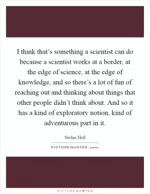I think that’s something a scientist can do because a scientist works at a border, at the edge of science, at the edge of knowledge, and so there’s a lot of fun of reaching out and thinking about things that other people didn’t think about. And so it has a kind of exploratory notion, kind of adventurous part in it Picture Quote #1