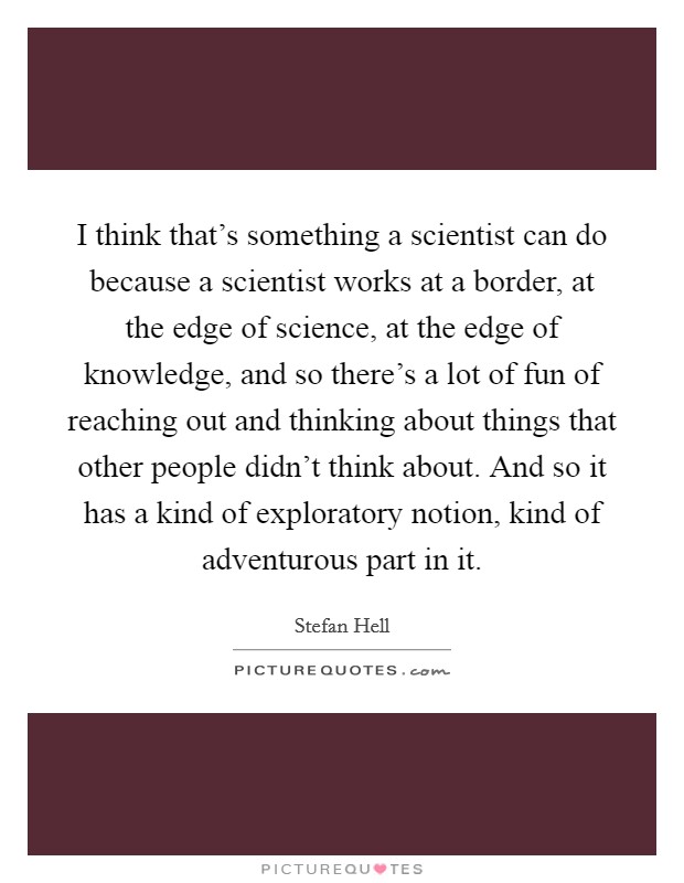I think that's something a scientist can do because a scientist works at a border, at the edge of science, at the edge of knowledge, and so there's a lot of fun of reaching out and thinking about things that other people didn't think about. And so it has a kind of exploratory notion, kind of adventurous part in it. Picture Quote #1