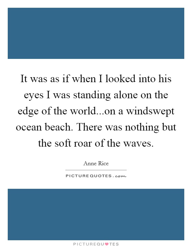 It was as if when I looked into his eyes I was standing alone on the edge of the world...on a windswept ocean beach. There was nothing but the soft roar of the waves. Picture Quote #1