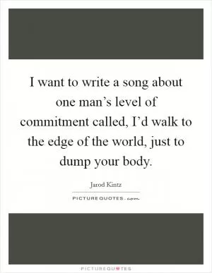 I want to write a song about one man’s level of commitment called, I’d walk to the edge of the world, just to dump your body Picture Quote #1
