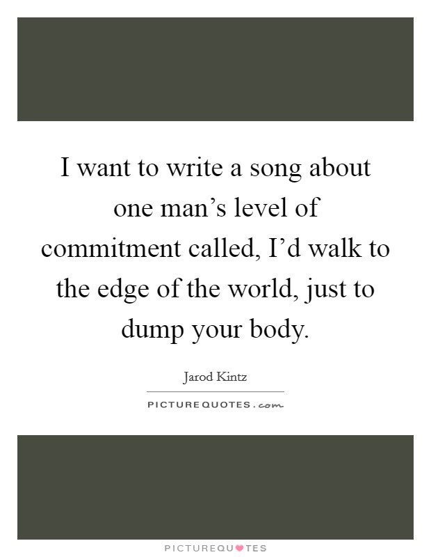 I want to write a song about one man's level of commitment called, I'd walk to the edge of the world, just to dump your body. Picture Quote #1