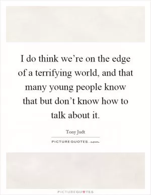 I do think we’re on the edge of a terrifying world, and that many young people know that but don’t know how to talk about it Picture Quote #1