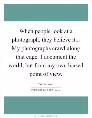 When people look at a photograph, they believe it... My photographs crawl along that edge. I document the world, but from my own biased point of view Picture Quote #1