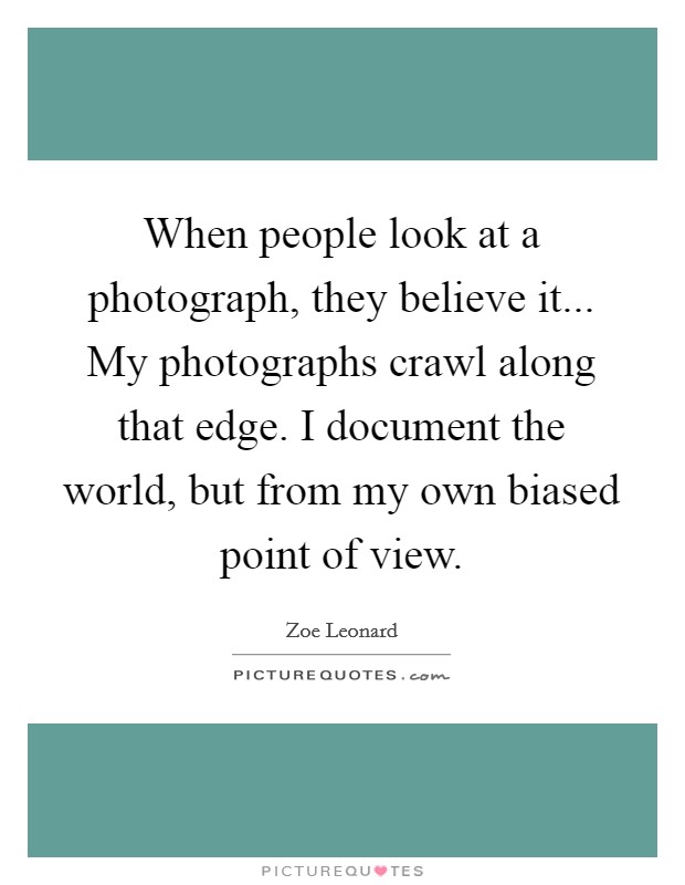 When people look at a photograph, they believe it... My photographs crawl along that edge. I document the world, but from my own biased point of view. Picture Quote #1