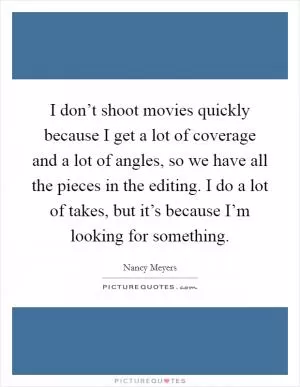 I don’t shoot movies quickly because I get a lot of coverage and a lot of angles, so we have all the pieces in the editing. I do a lot of takes, but it’s because I’m looking for something Picture Quote #1