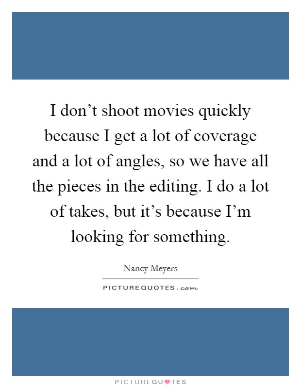 I don't shoot movies quickly because I get a lot of coverage and a lot of angles, so we have all the pieces in the editing. I do a lot of takes, but it's because I'm looking for something. Picture Quote #1