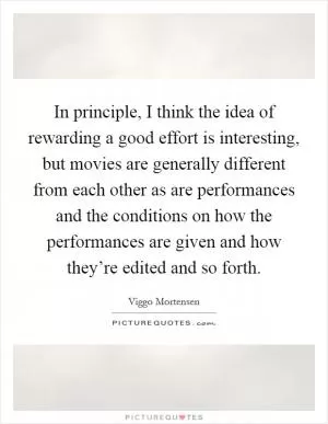 In principle, I think the idea of rewarding a good effort is interesting, but movies are generally different from each other as are performances and the conditions on how the performances are given and how they’re edited and so forth Picture Quote #1