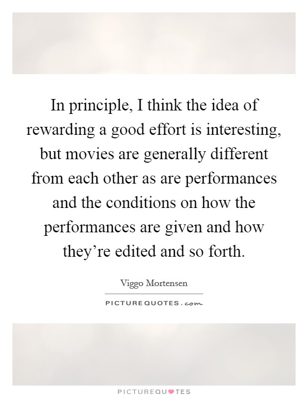 In principle, I think the idea of rewarding a good effort is interesting, but movies are generally different from each other as are performances and the conditions on how the performances are given and how they're edited and so forth. Picture Quote #1