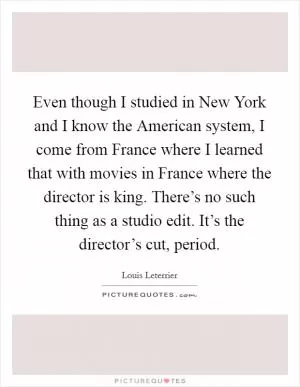 Even though I studied in New York and I know the American system, I come from France where I learned that with movies in France where the director is king. There’s no such thing as a studio edit. It’s the director’s cut, period Picture Quote #1
