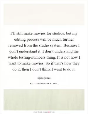 I’ll still make movies for studios, but my editing process will be much further removed from the studio system. Because I don’t understand it. I don’t understand the whole testing-numbers thing. It is not how I want to make movies. So if that’s how they do it, then I don’t think I want to do it Picture Quote #1