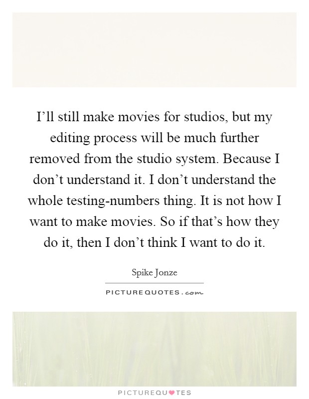 I'll still make movies for studios, but my editing process will be much further removed from the studio system. Because I don't understand it. I don't understand the whole testing-numbers thing. It is not how I want to make movies. So if that's how they do it, then I don't think I want to do it. Picture Quote #1