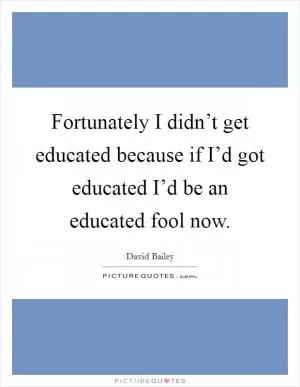 Fortunately I didn’t get educated because if I’d got educated I’d be an educated fool now Picture Quote #1