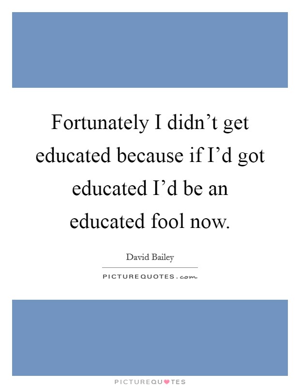 Fortunately I didn't get educated because if I'd got educated I'd be an educated fool now. Picture Quote #1