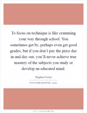 To focus on technique is like cramming your way through school. You sometimes get by, perhaps even get good grades, but if you don’t pay the price day in and day out, you’ll never achieve true mastery of the subjects you study or develop an educated mind Picture Quote #1