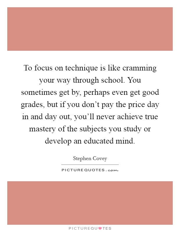 To focus on technique is like cramming your way through school. You sometimes get by, perhaps even get good grades, but if you don't pay the price day in and day out, you'll never achieve true mastery of the subjects you study or develop an educated mind. Picture Quote #1