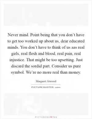 Never mind. Point being that you don’t have to get too worked up about us, dear educated minds. You don’t have to think of us aas real girls, real flesh and blood, real pain, real injustice. That might be too upsetting. Just discard the sordid part. Consider us pure symbol. We’re no more real than money Picture Quote #1