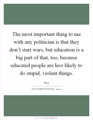 The most important thing to me with any politician is that they don’t start wars, but education is a big part of that, too, because educated people are less likely to do stupid, violent things Picture Quote #1